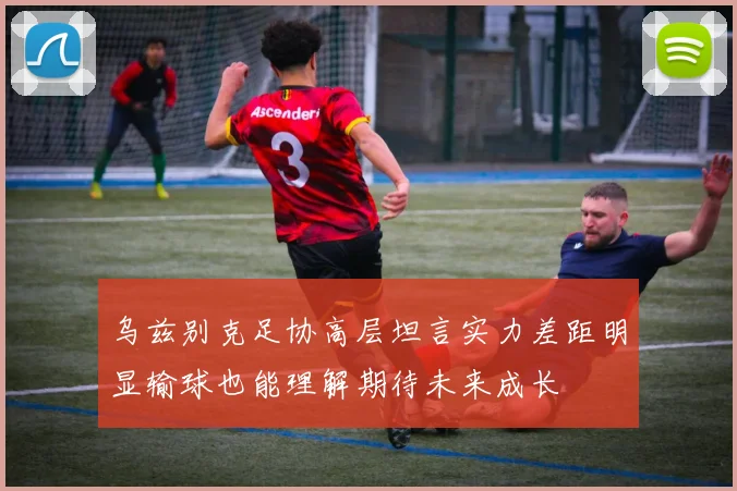 乌兹别克足协高层坦言实力差距明显输球也能理解期待未来成长