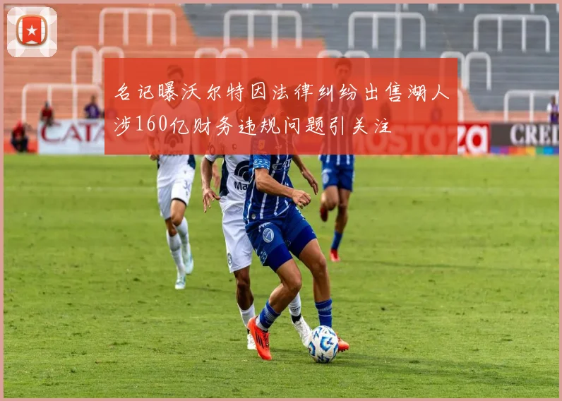 名记曝沃尔特因法律纠纷出售湖人涉160亿财务违规问题引关注