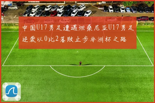 中国U17男足遭遇坦桑尼亚U17男足逆袭以0比2落败止步非洲杯之路