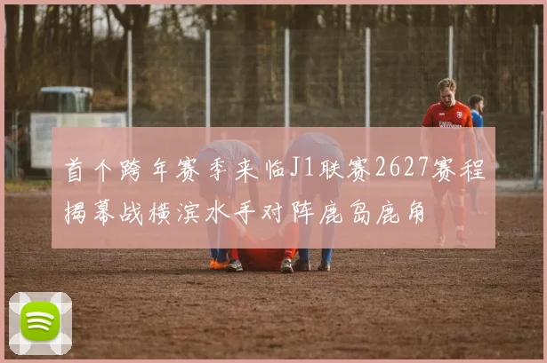 首个跨年赛季来临J1联赛2627赛程揭幕战横滨水手对阵鹿岛鹿角