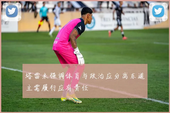 塔雷米强调体育与政治应分离东道主需履行应有责任