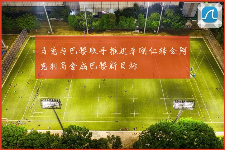 马竞与巴黎联手推进李刚仁转会阿克利乌舍成巴黎新目标
