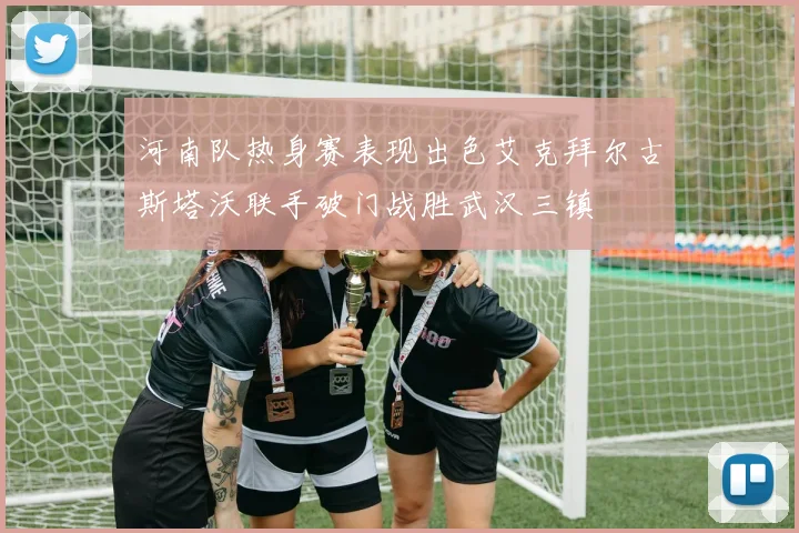 河南队热身赛表现出色艾克拜尔古斯塔沃联手破门战胜武汉三镇