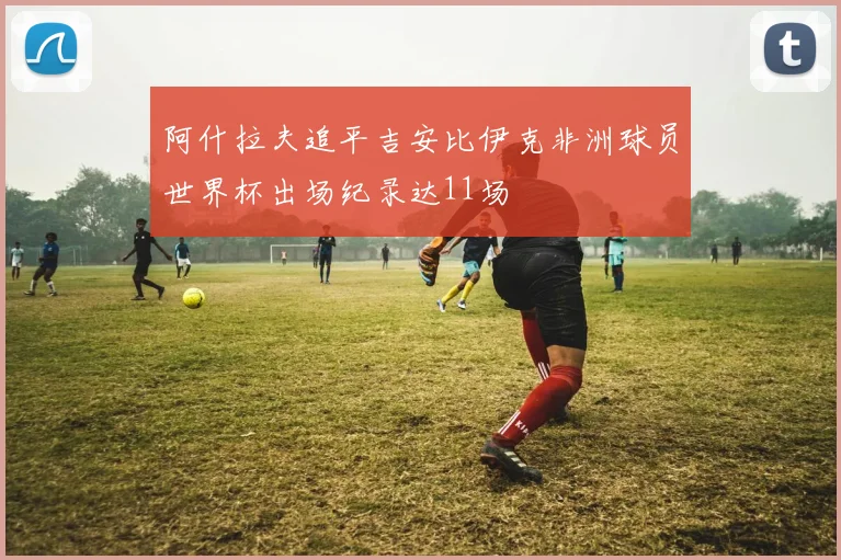 阿什拉夫追平吉安比伊克非洲球员世界杯出场纪录达11场