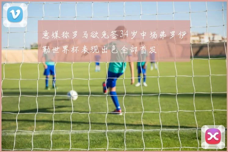意媒称罗马欲免签34岁中场弗罗伊勒世界杯表现出色全部首发