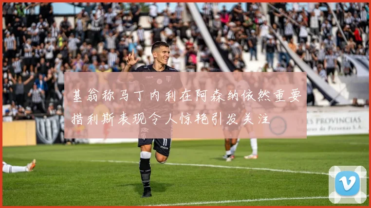 基翁称马丁内利在阿森纳依然重要措利斯表现令人惊艳引发关注