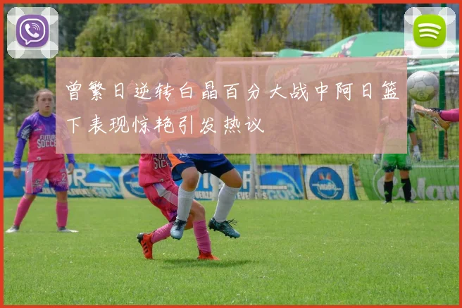 曾繁日逆转白晶百分大战中阿日篮下表现惊艳引发热议