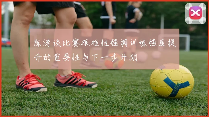 陈涛谈比赛艰难性强调训练强度提升的重要性与下一步计划