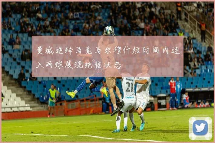 曼城逆转马竞马尔穆什短时间内连入两球展现绝佳状态