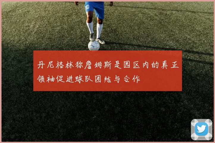 丹尼格林称詹姆斯是园区内的真正领袖促进球队团结与合作