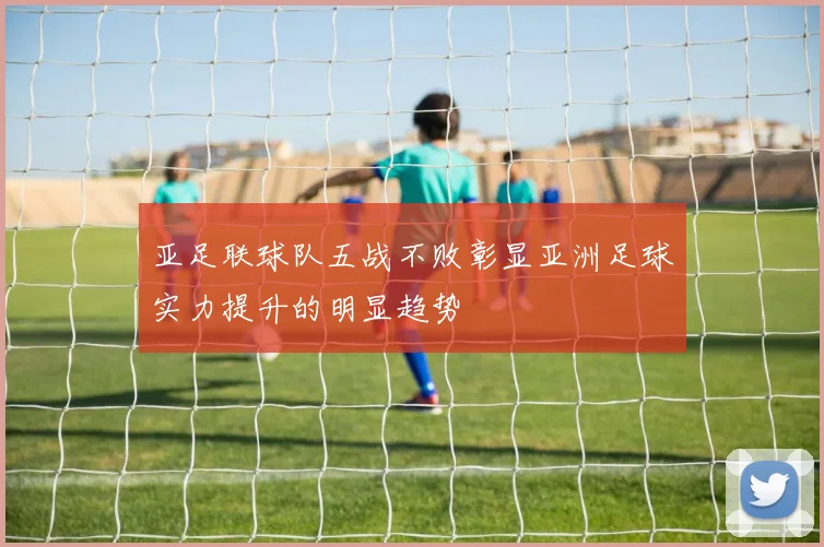 亚足联球队五战不败彰显亚洲足球实力提升的明显趋势