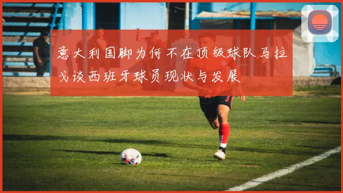 意大利国脚为何不在顶级球队马拉戈谈西班牙球员现状与发展